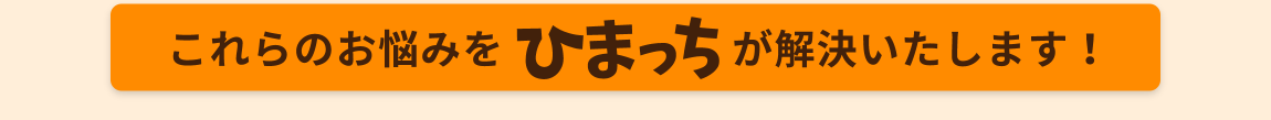 これらのお悩みを、ひまっちが解決いたします。