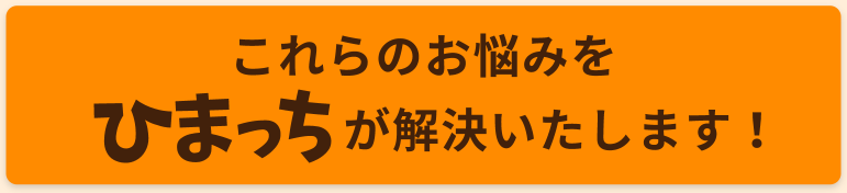 これらのお悩みを、ひまっちが解決いたします。